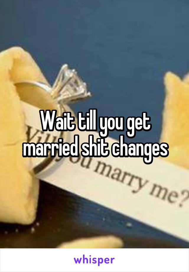 Wait till you get married shit changes