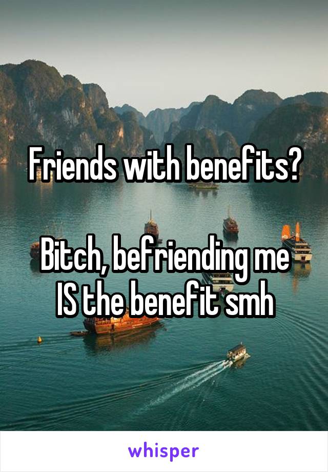 Friends with benefits?

Bitch, befriending me IS the benefit smh