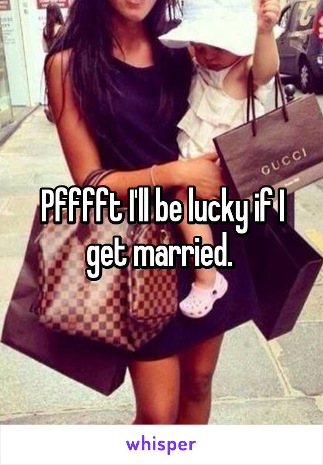 Pfffft I'll be lucky if I get married. 