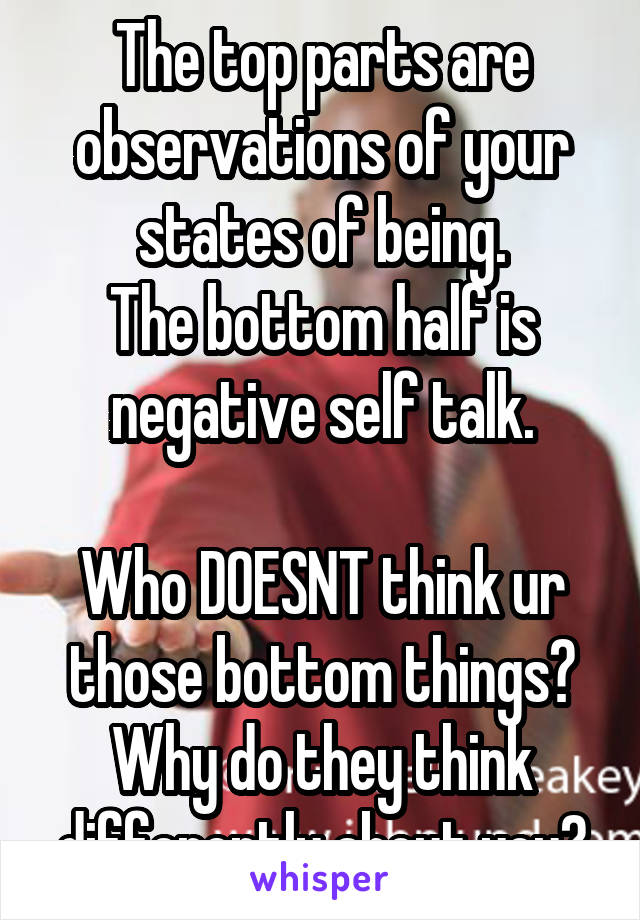 The top parts are observations of your states of being.
The bottom half is negative self talk.

Who DOESNT think ur those bottom things? Why do they think differently about you?