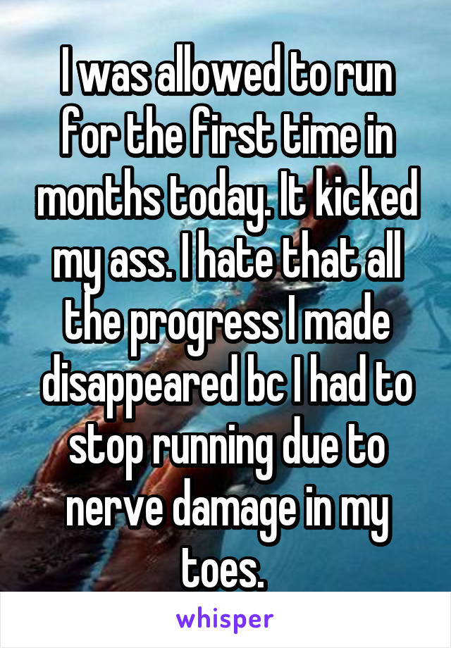 I was allowed to run for the first time in months today. It kicked my ass. I hate that all the progress I made disappeared bc I had to stop running due to nerve damage in my toes. 