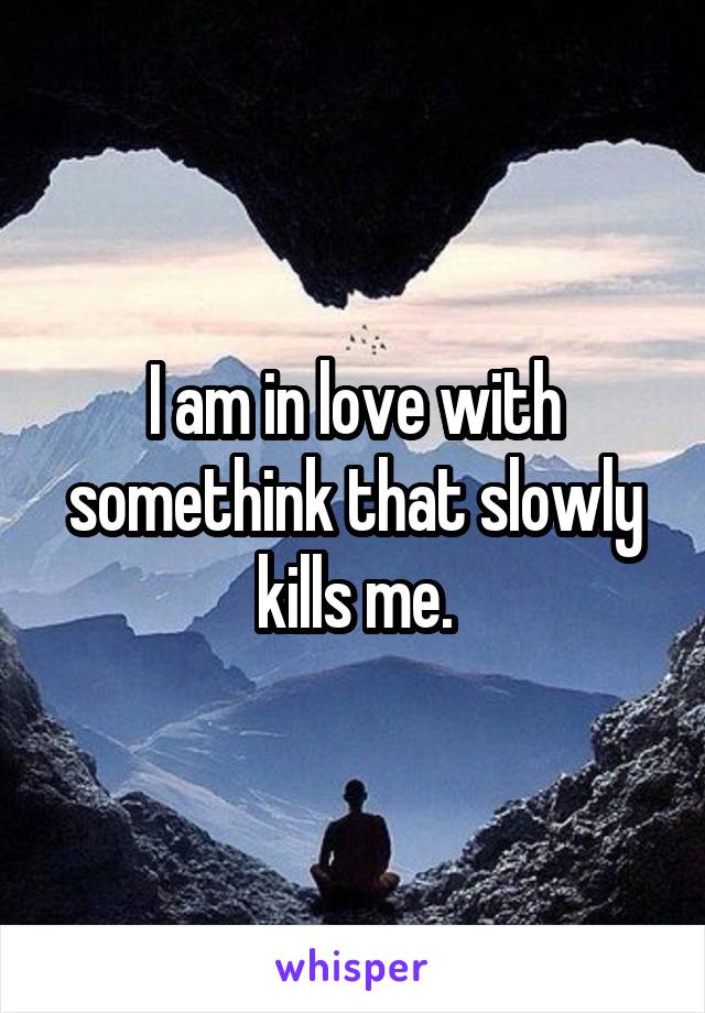 I am in love with somethink that slowly kills me.