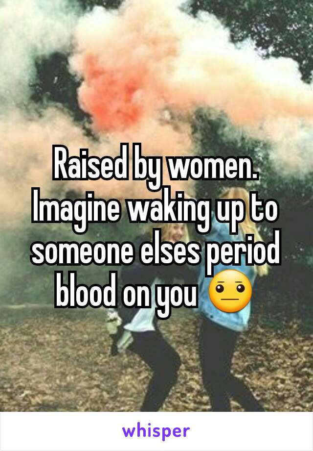 Raised by women. Imagine waking up to someone elses period blood on you 😐