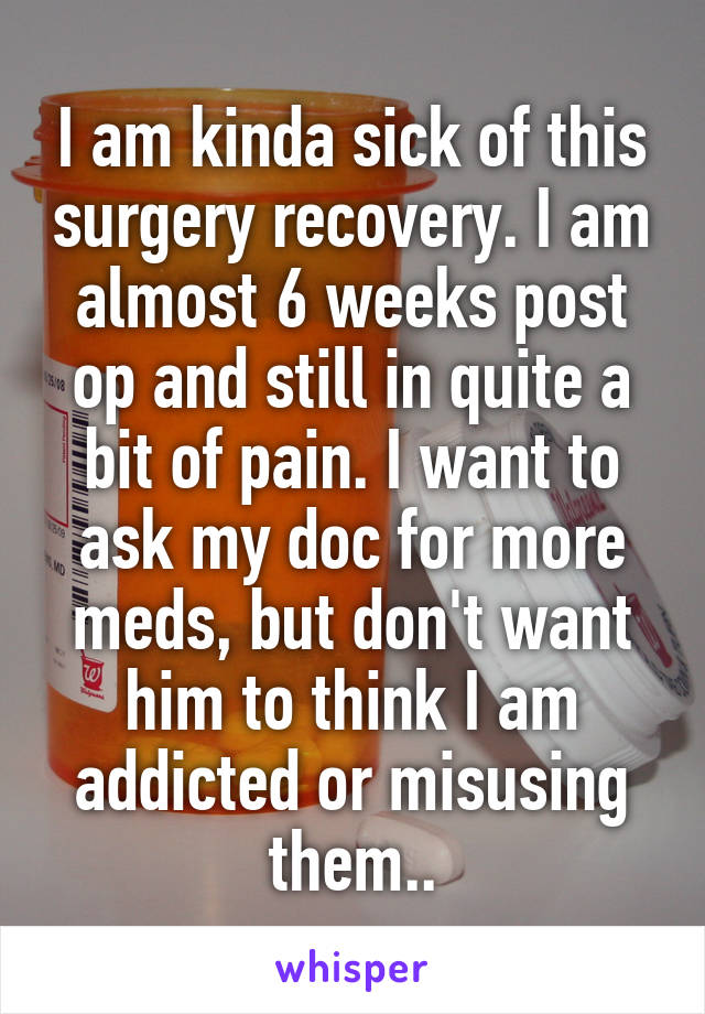 I am kinda sick of this surgery recovery. I am almost 6 weeks post op and still in quite a bit of pain. I want to ask my doc for more meds, but don't want him to think I am addicted or misusing them..