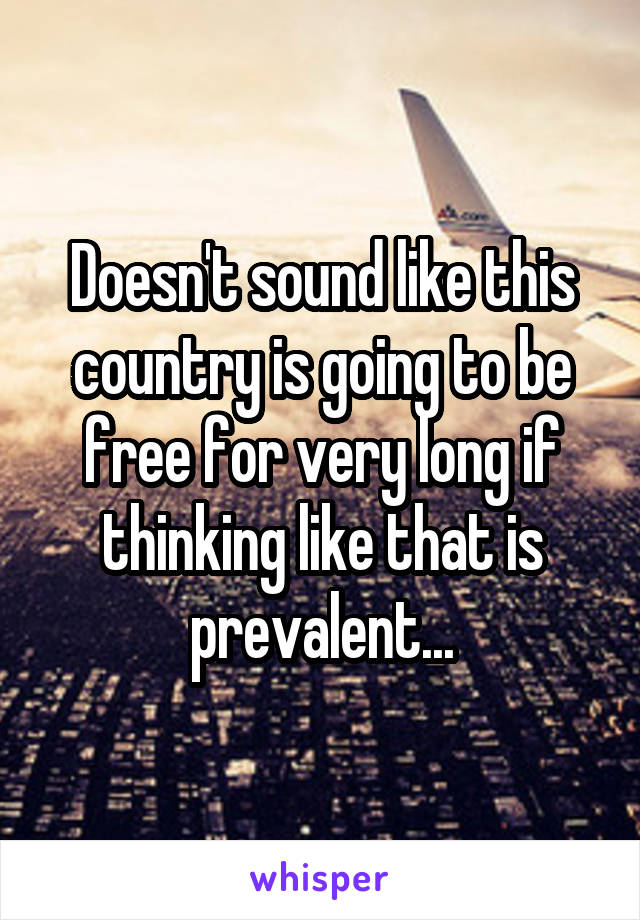 Doesn't sound like this country is going to be free for very long if thinking like that is prevalent...