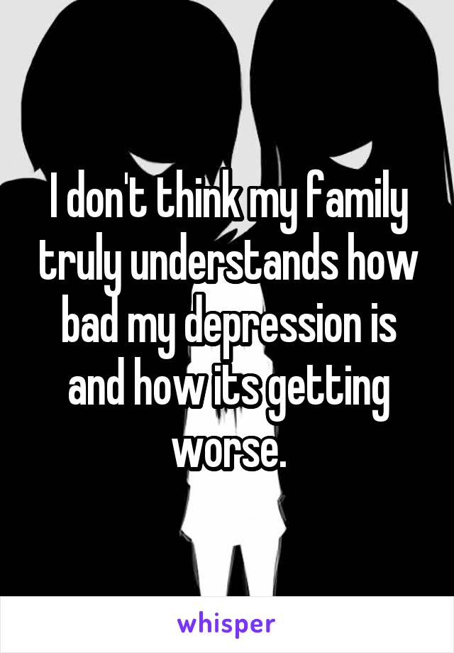 I don't think my family truly understands how bad my depression is and how its getting worse.