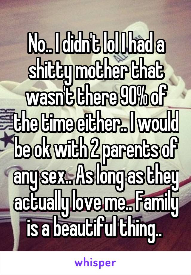 No.. I didn't lol I had a shitty mother that wasn't there 90% of the time either.. I would be ok with 2 parents of any sex.. As long as they actually love me.. Family is a beautiful thing.. 