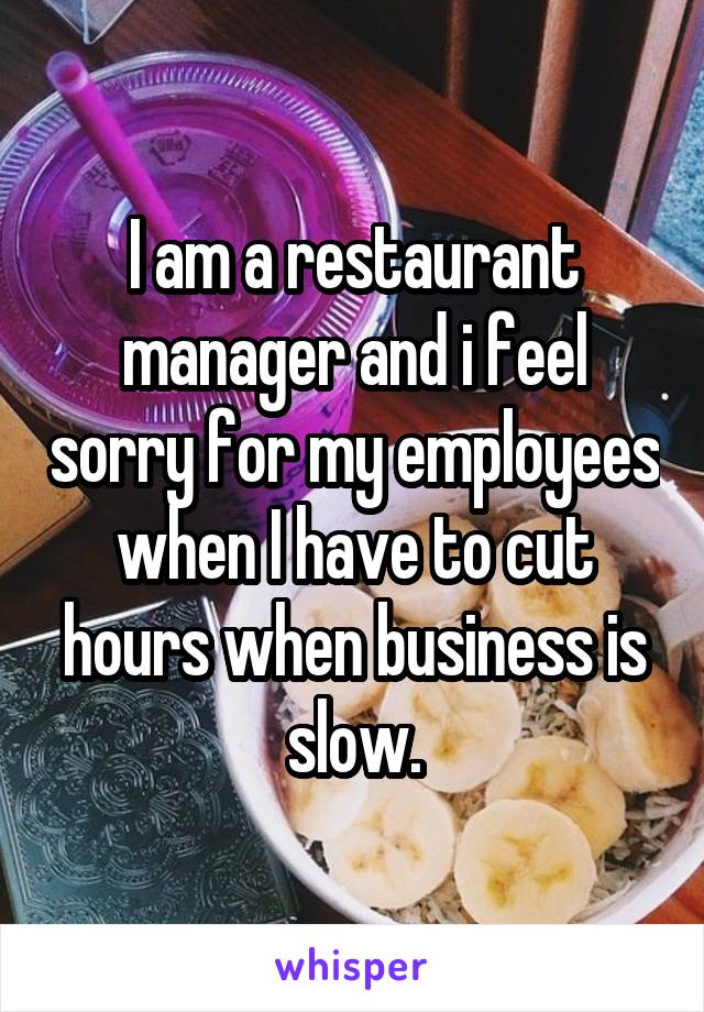 I am a restaurant manager and i feel sorry for my employees when I have to cut hours when business is slow.