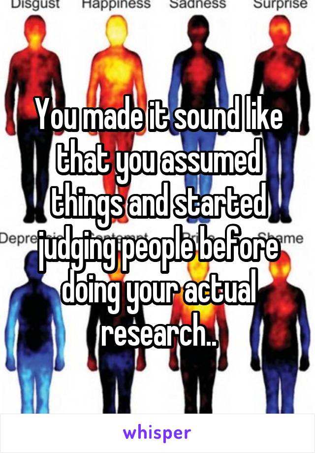 You made it sound like that you assumed things and started judging people before doing your actual research..