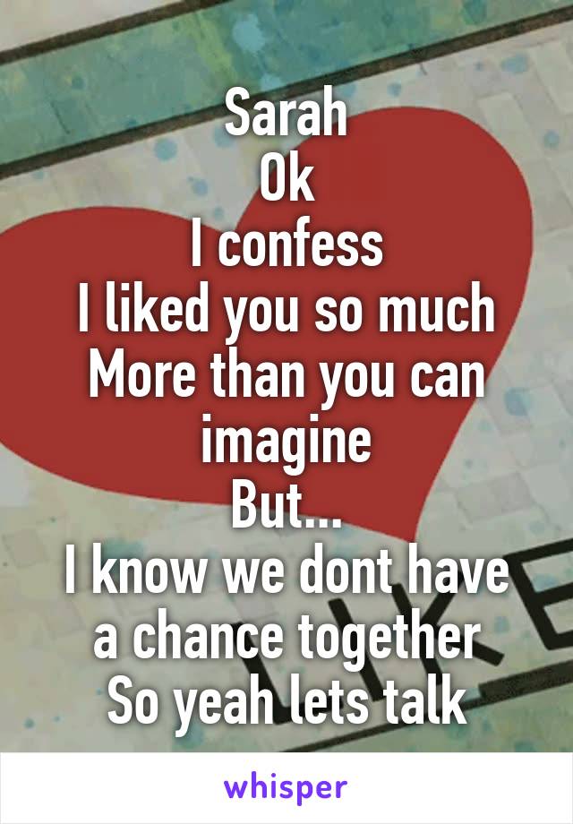 Sarah
Ok
I confess
I liked you so much
More than you can imagine
But...
I know we dont have a chance together
So yeah lets talk