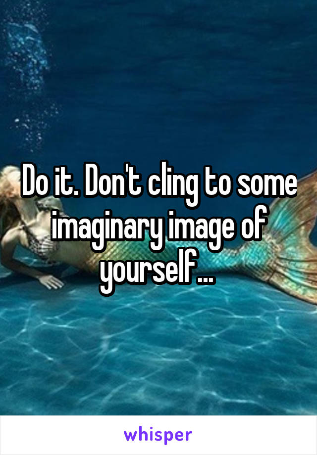 Do it. Don't cling to some imaginary image of yourself... 