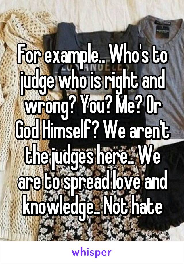 For example.. Who's to judge who is right and wrong? You? Me? Or God Himself? We aren't the judges here.. We are to spread love and knowledge.. Not hate