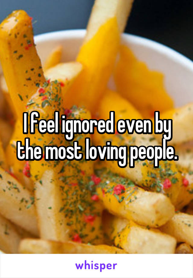 I feel ignored even by the most loving people.