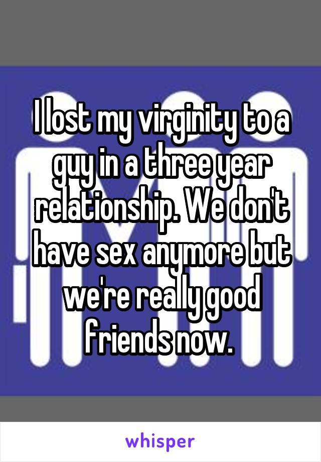 I lost my virginity to a guy in a three year relationship. We don't have sex anymore but we're really good friends now. 