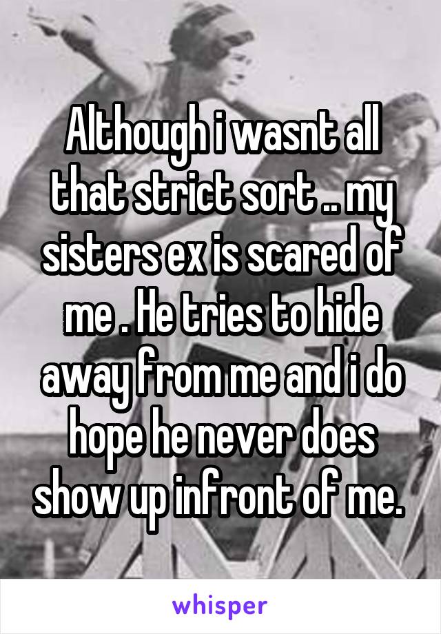 Although i wasnt all that strict sort .. my sisters ex is scared of me . He tries to hide away from me and i do hope he never does show up infront of me. 
