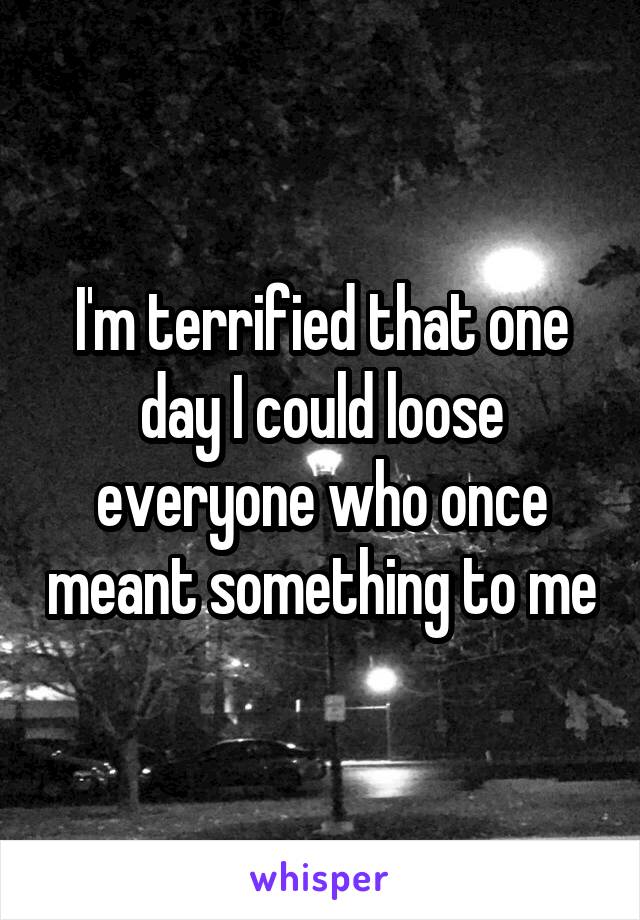 I'm terrified that one day I could loose everyone who once meant something to me