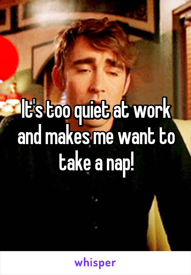 It's too quiet at work and makes me want to take a nap!