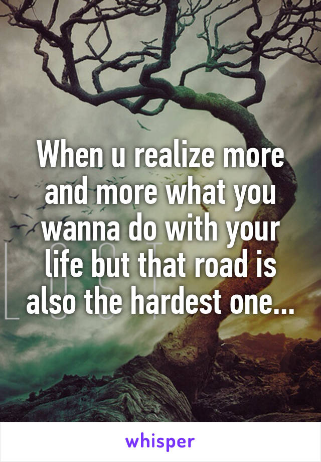 When u realize more and more what you wanna do with your life but that road is also the hardest one...