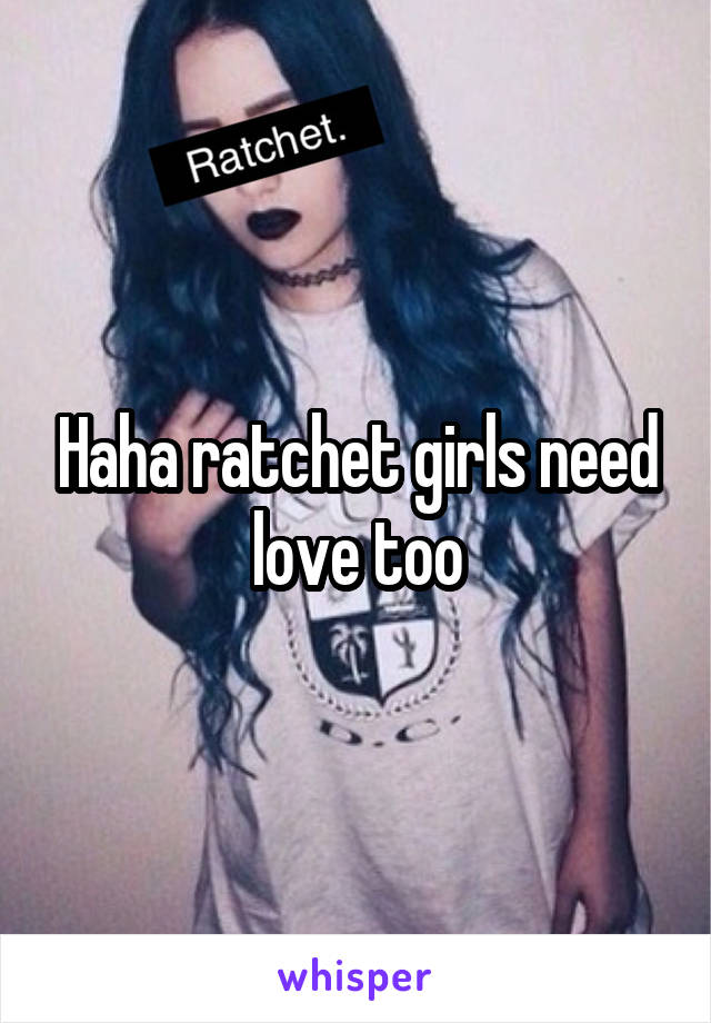 Haha ratchet girls need love too