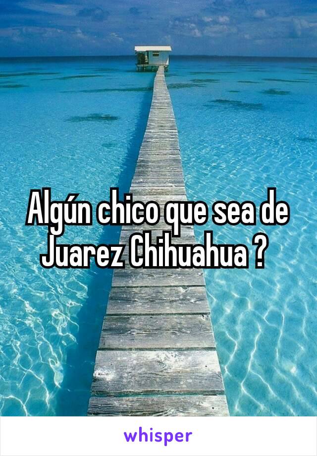 Algún chico que sea de Juarez Chihuahua ? 