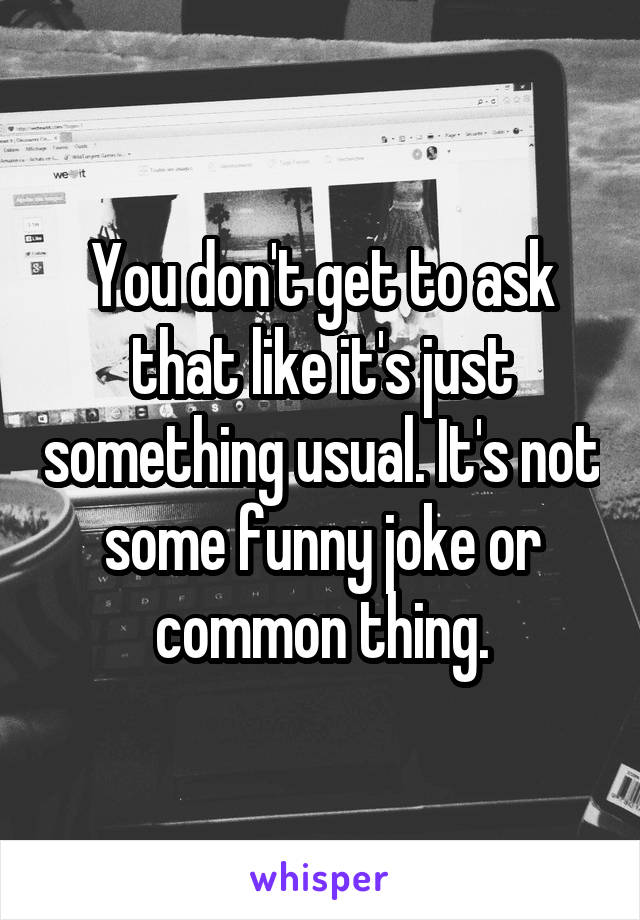 You don't get to ask that like it's just something usual. It's not some funny joke or common thing.