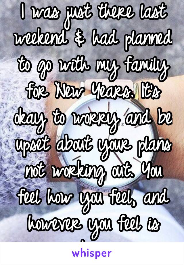 I was just there last weekend & had planned to go with my family for New Years. It's okay to worry and be upset about your plans not working out. You feel how you feel, and however you feel is okay.