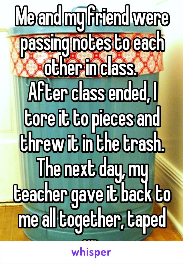 Me and my friend were passing notes to each other in class. 
After class ended, I tore it to pieces and
threw it in the trash. The next day, my teacher gave it back to me all together, taped up.