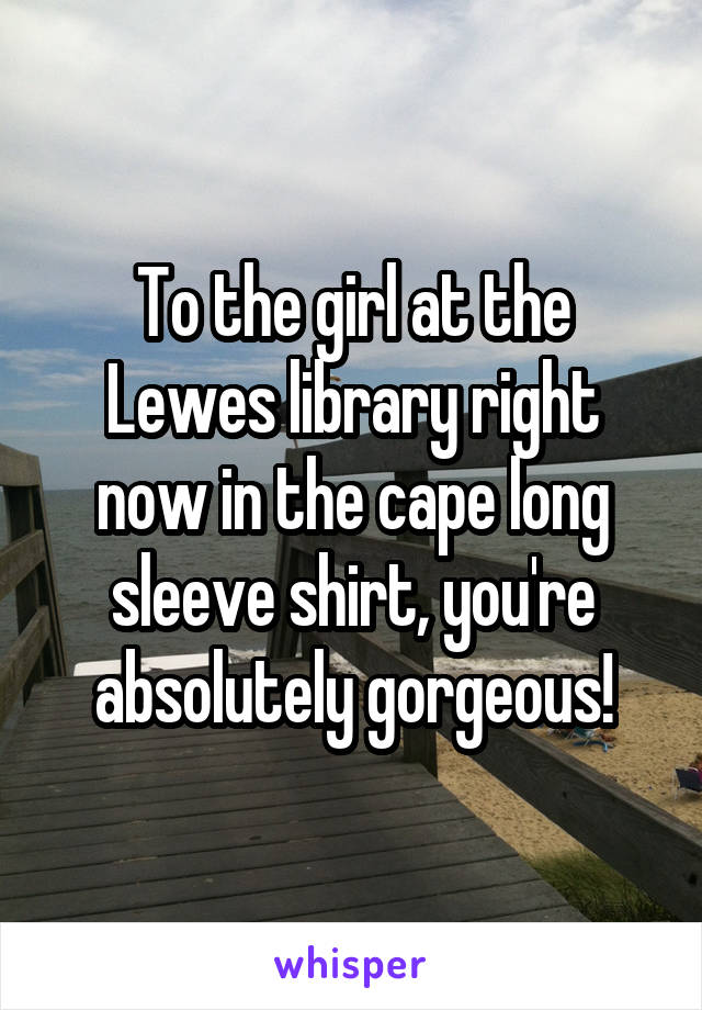 To the girl at the Lewes library right now in the cape long sleeve shirt, you're absolutely gorgeous!