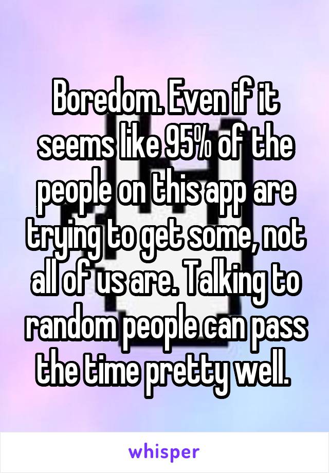 Boredom. Even if it seems like 95% of the people on this app are trying to get some, not all of us are. Talking to random people can pass the time pretty well. 