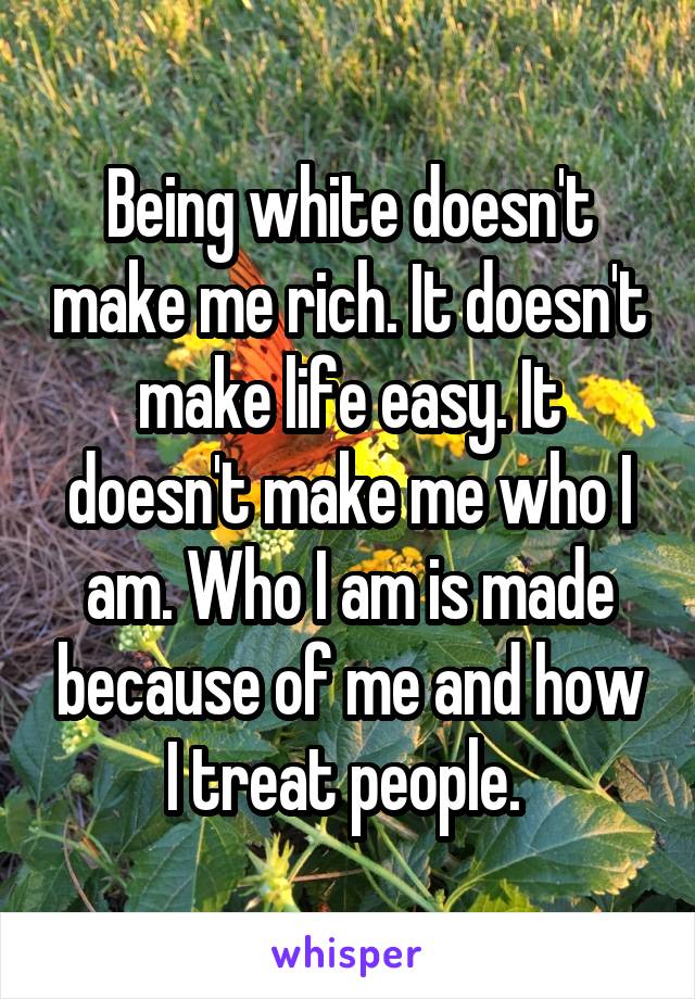 Being white doesn't make me rich. It doesn't make life easy. It doesn't make me who I am. Who I am is made because of me and how I treat people. 