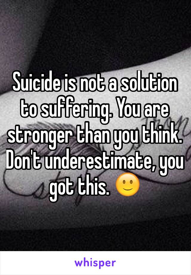 Suicide is not a solution to suffering. You are stronger than you think. Don't underestimate, you got this. 🙂