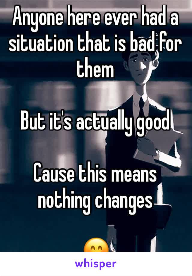 Anyone here ever had a situation that is bad for them 

But it's actually good 

Cause this means nothing changes 

🤗