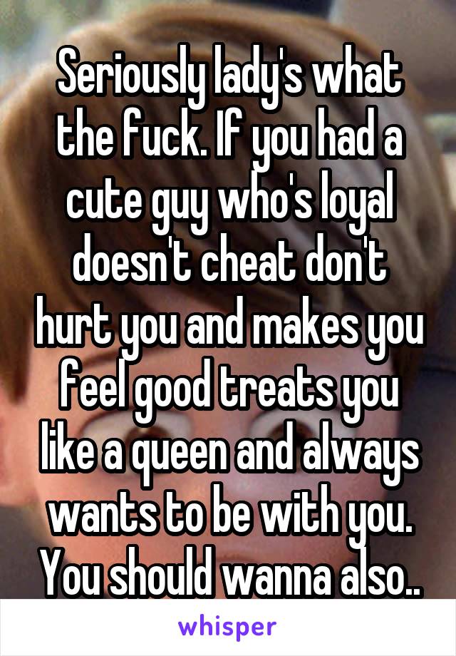 Seriously lady's what the fuck. If you had a cute guy who's loyal doesn't cheat don't hurt you and makes you feel good treats you like a queen and always wants to be with you. You should wanna also..