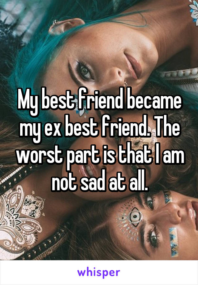 My best friend became my ex best friend. The worst part is that I am not sad at all.