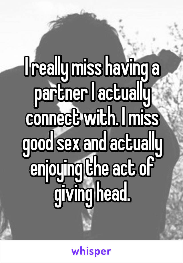 I really miss having a partner I actually connect with. I miss good sex and actually enjoying the act of giving head.