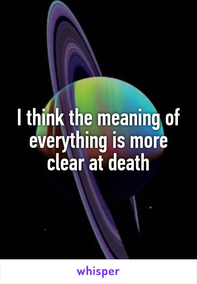 I think the meaning of everything is more clear at death