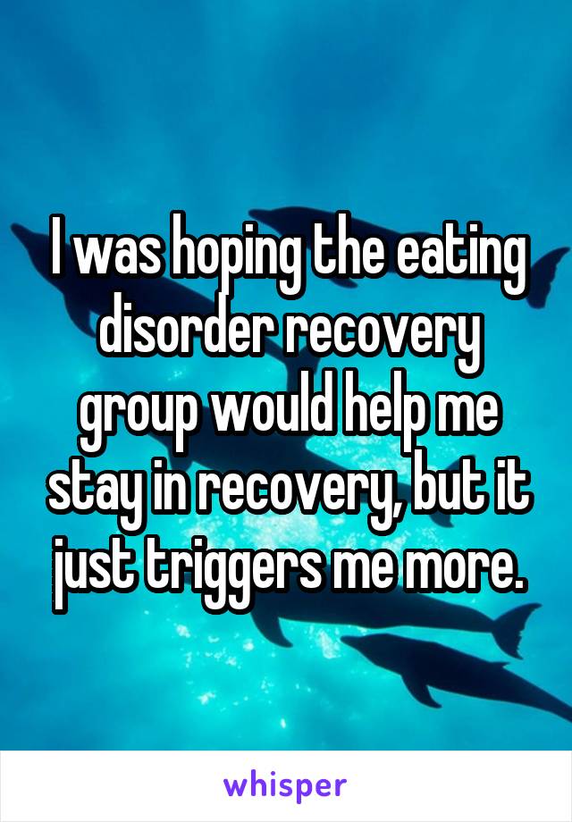 I was hoping the eating disorder recovery group would help me stay in recovery, but it just triggers me more.