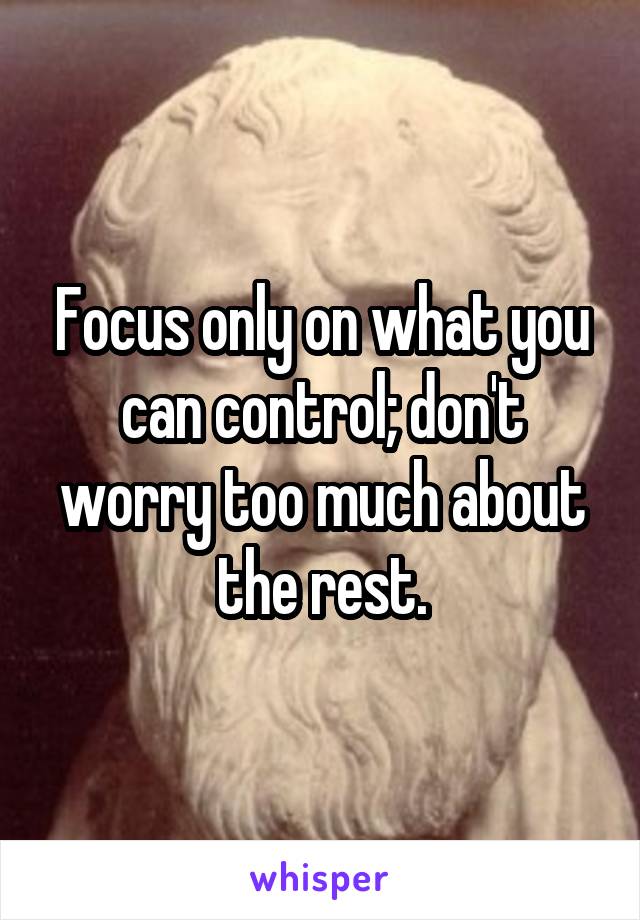 Focus only on what you can control; don't worry too much about the rest.