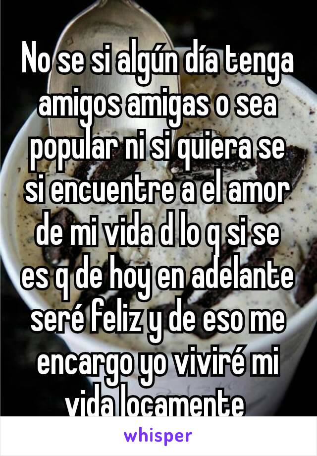 No se si algún día tenga amigos amigas o sea popular ni si quiera se si encuentre a el amor de mi vida d lo q si se es q de hoy en adelante seré feliz y de eso me encargo yo viviré mi vida locamente 