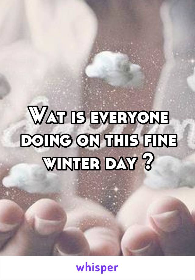 Wat is everyone doing on this fine winter day ?