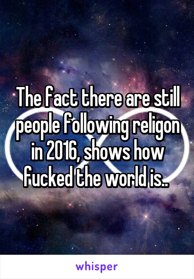 The fact there are still people following religon in 2016, shows how fucked the world is.. 