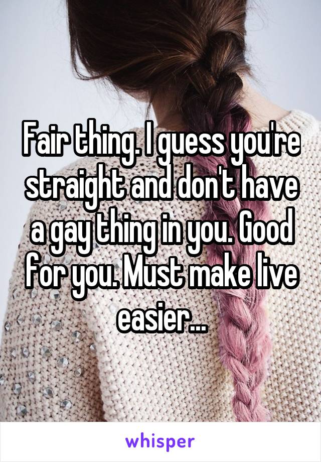 Fair thing. I guess you're straight and don't have a gay thing in you. Good for you. Must make live easier...