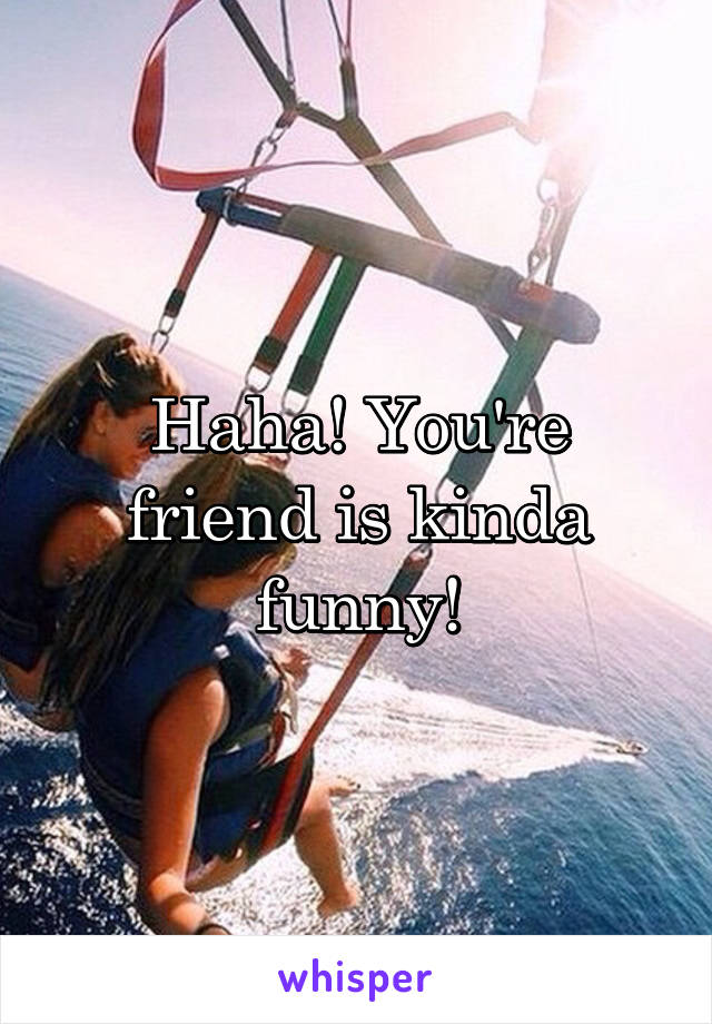 Haha! You're friend is kinda funny!