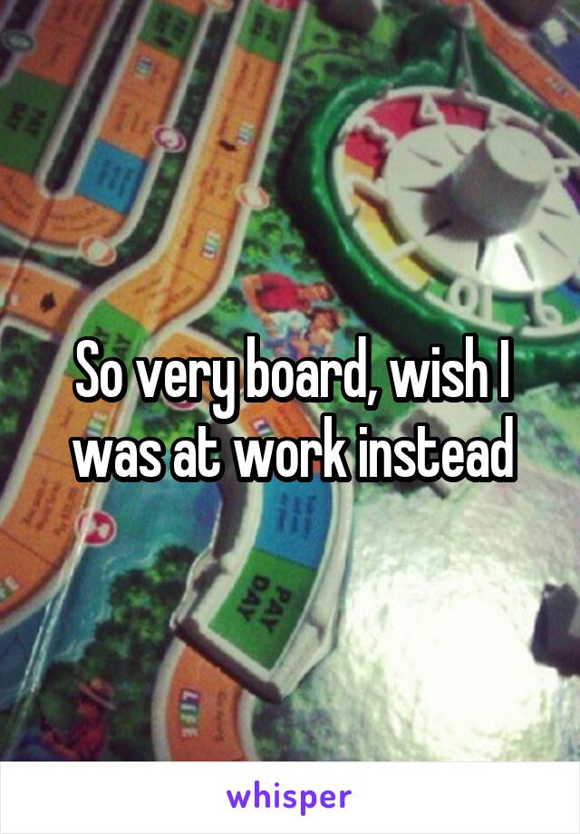 So very board, wish I was at work instead