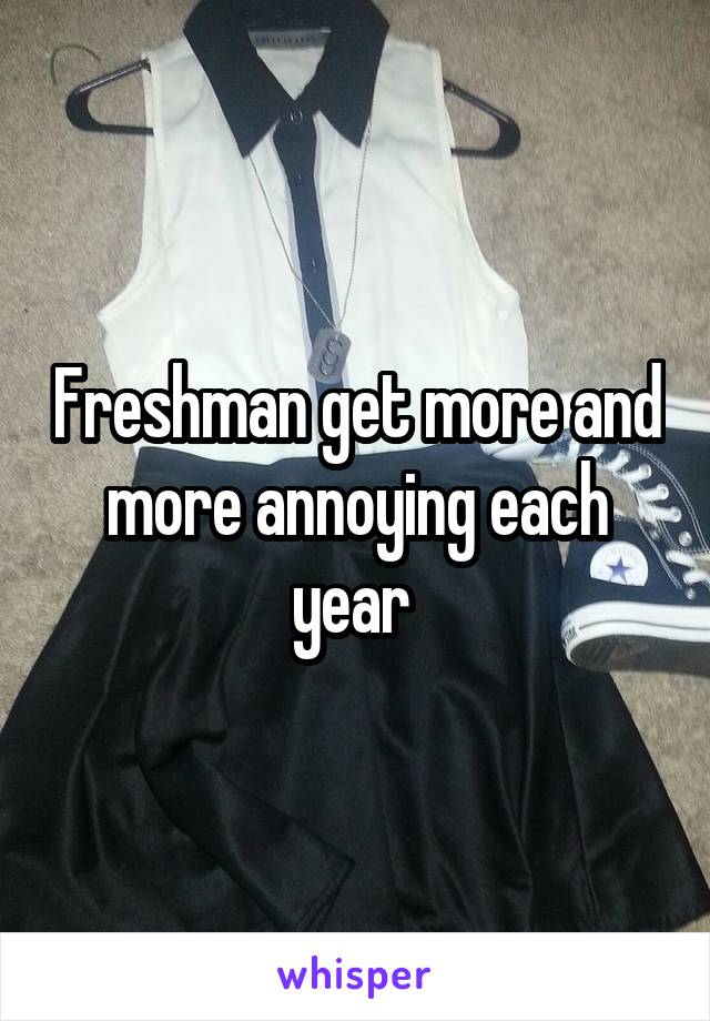 Freshman get more and more annoying each year 