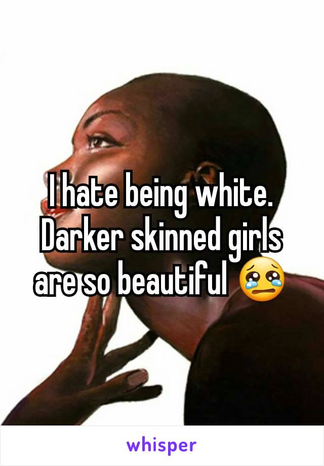 I hate being white. Darker skinned girls are so beautiful 😢