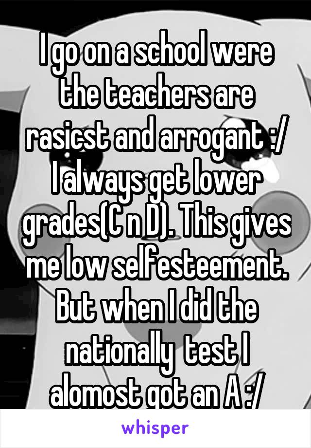 I go on a school were the teachers are rasicst and arrogant :/
I always get lower grades(C n D). This gives me low selfesteement. But when I did the nationally  test I alomost got an A :/