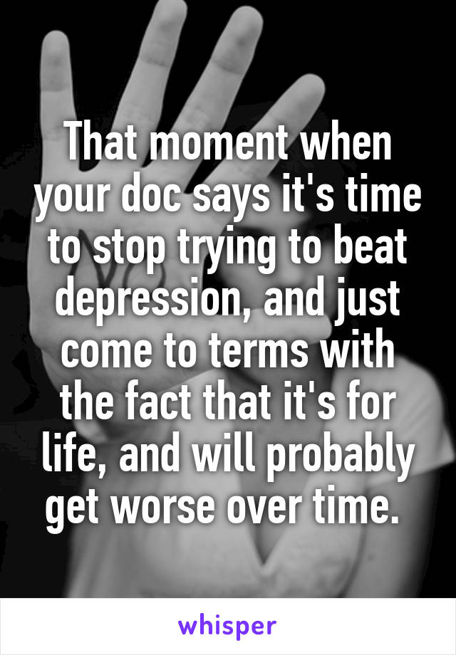 That moment when your doc says it's time to stop trying to beat depression, and just come to terms with the fact that it's for life, and will probably get worse over time. 