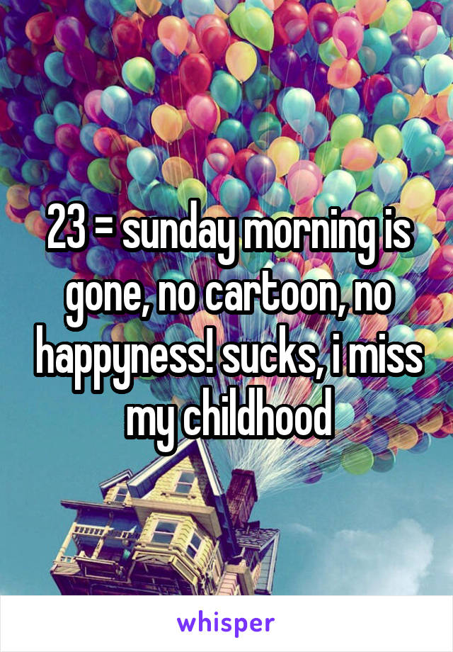 23 = sunday morning is gone, no cartoon, no happyness! sucks, i miss my childhood