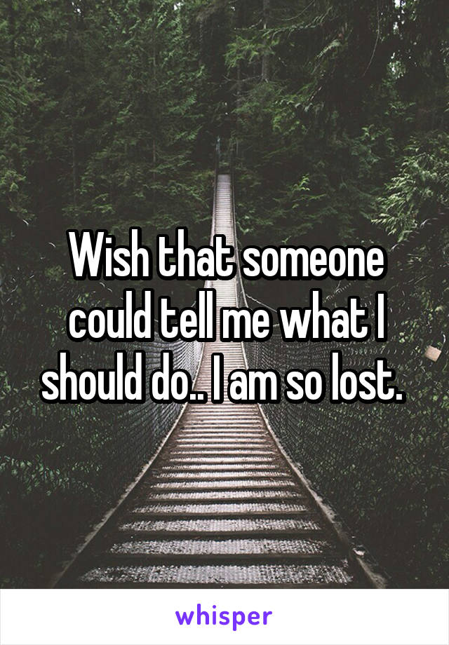 Wish that someone could tell me what I should do.. I am so lost. 